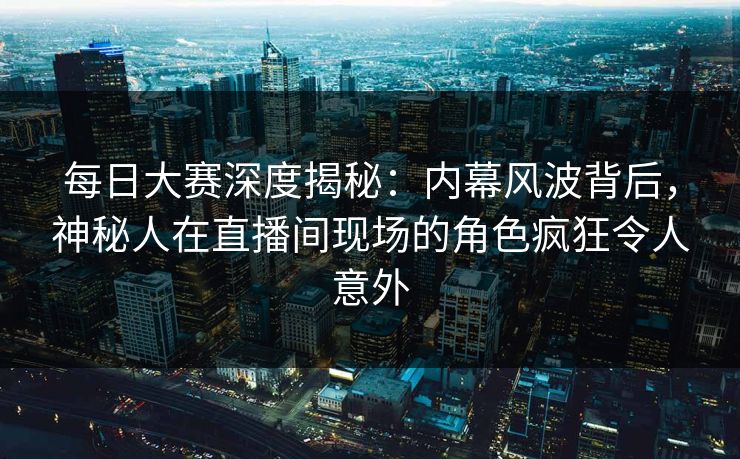 每日大赛深度揭秘：内幕风波背后，神秘人在直播间现场的角色疯狂令人意外  第1张