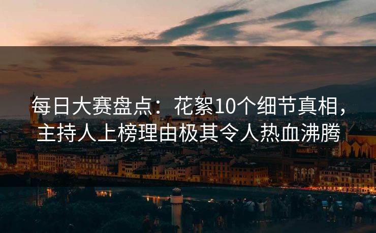每日大赛盘点：花絮10个细节真相，主持人上榜理由极其令人热血沸腾
