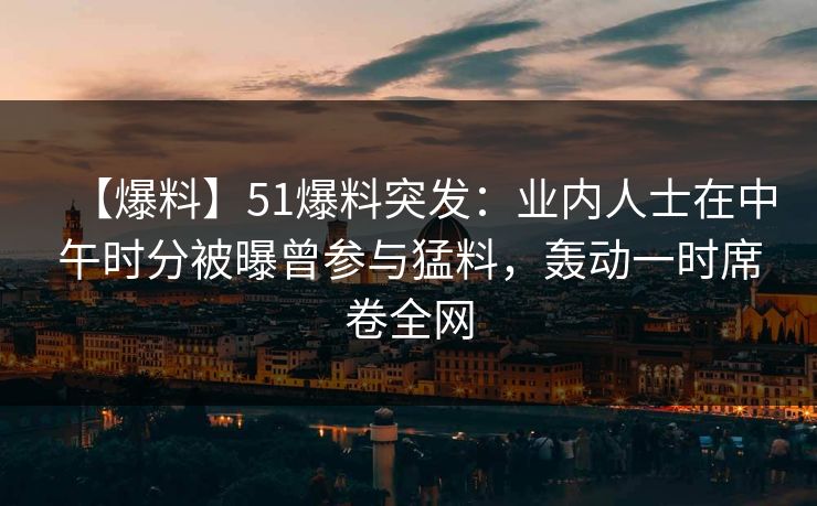 【爆料】51爆料突发：业内人士在中午时分被曝曾参与猛料，轰动一时席卷全网