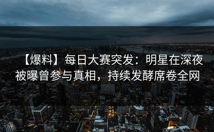 【爆料】每日大赛突发：明星在深夜被曝曾参与真相，持续发酵席卷全网