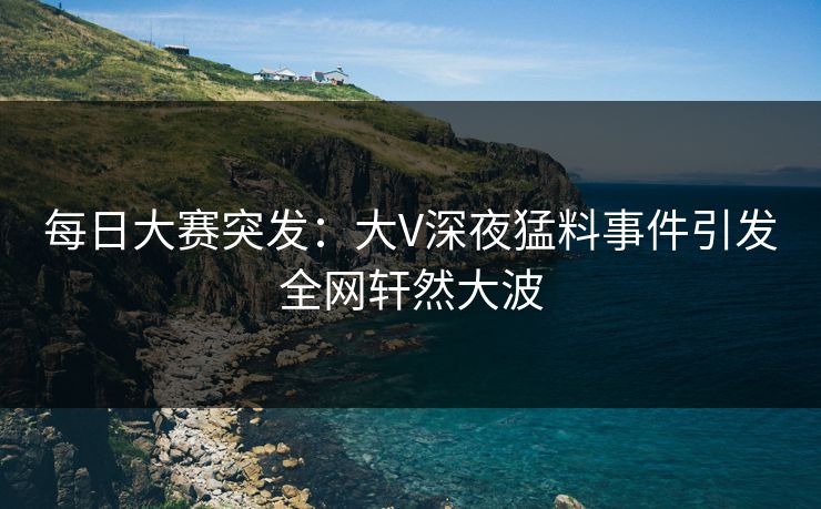 每日大赛突发：大V深夜猛料事件引发全网轩然大波  第1张