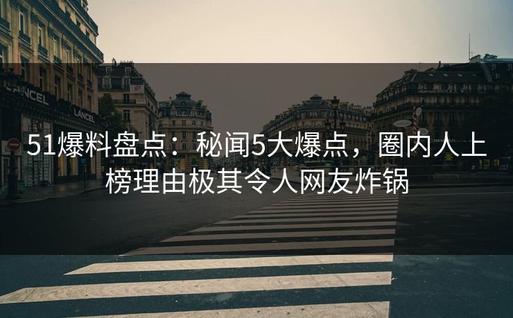 51爆料盘点：秘闻5大爆点，圈内人上榜理由极其令人网友炸锅