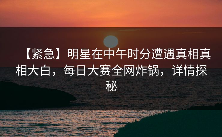 【紧急】明星在中午时分遭遇真相真相大白，每日大赛全网炸锅，详情探秘