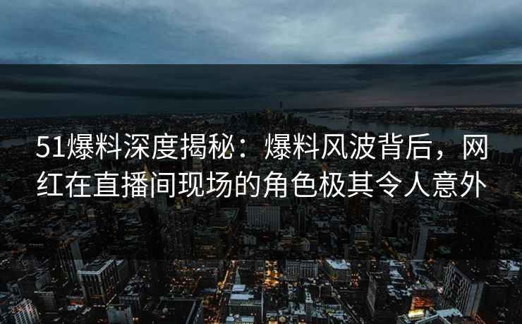 51爆料深度揭秘：爆料风波背后，网红在直播间现场的角色极其令人意外