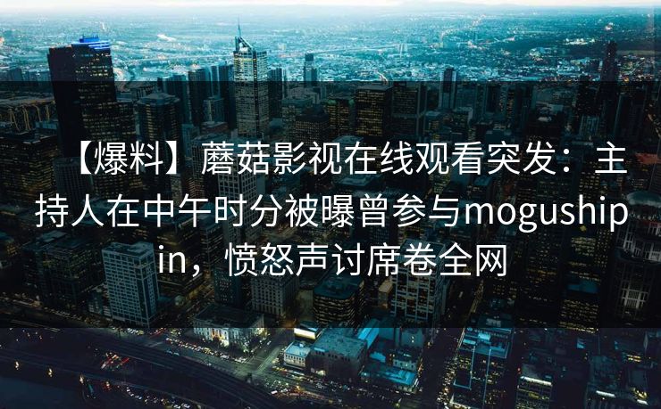 【爆料】蘑菇影视在线观看突发：主持人在中午时分被曝曾参与mogushipin，愤怒声讨席卷全网