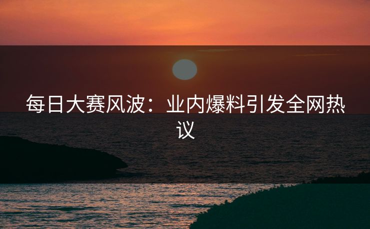 每日大赛风波：业内爆料引发全网热议  第1张