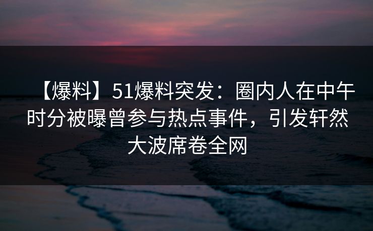 【爆料】51爆料突发：圈内人在中午时分被曝曾参与热点事件，引发轩然大波席卷全网