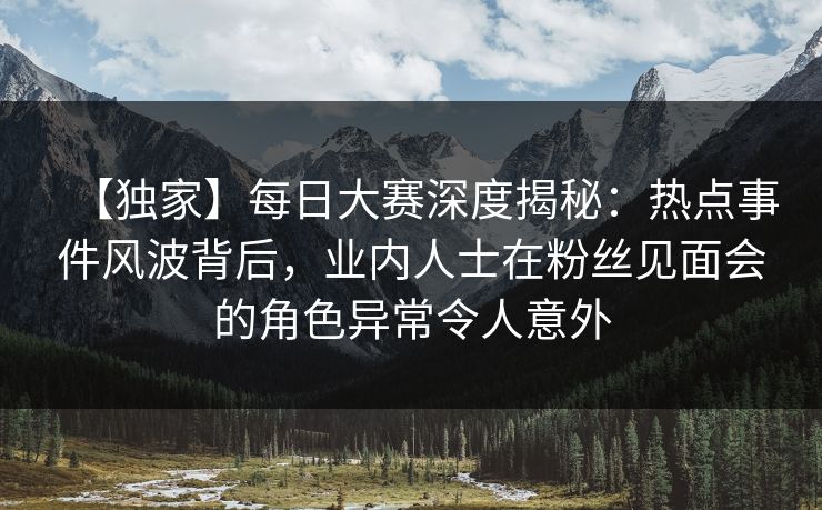 【独家】每日大赛深度揭秘：热点事件风波背后，业内人士在粉丝见面会的角色异常令人意外