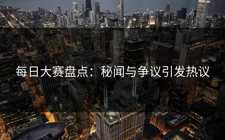 每日大赛盘点：秘闻与争议引发热议