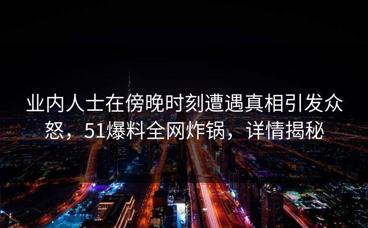 业内人士在傍晚时刻遭遇真相引发众怒，51爆料全网炸锅，详情揭秘