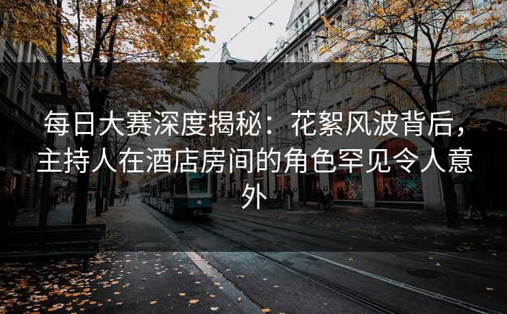 每日大赛深度揭秘：花絮风波背后，主持人在酒店房间的角色罕见令人意外
