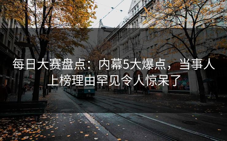 每日大赛盘点：内幕5大爆点，当事人上榜理由罕见令人惊呆了