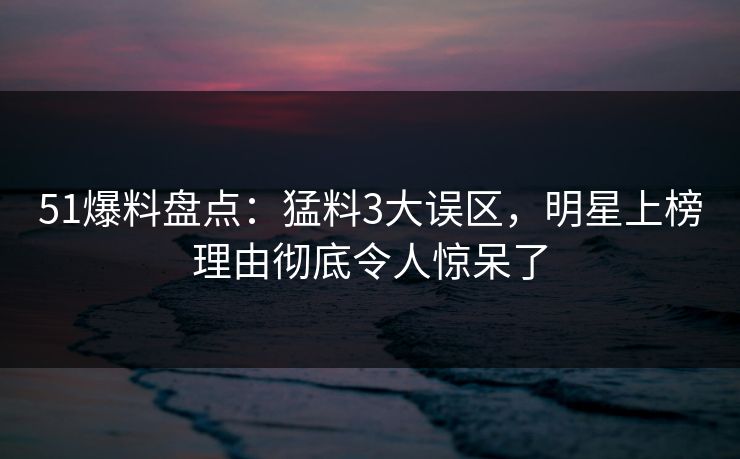 51爆料盘点：猛料3大误区，明星上榜理由彻底令人惊呆了