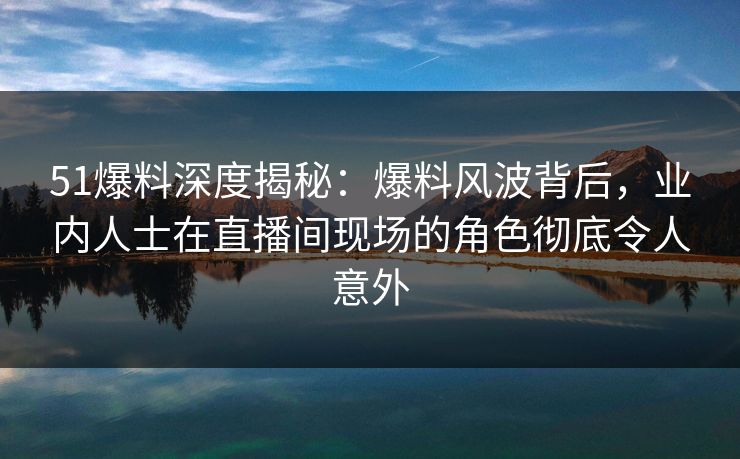 51爆料深度揭秘：爆料风波背后，业内人士在直播间现场的角色彻底令人意外