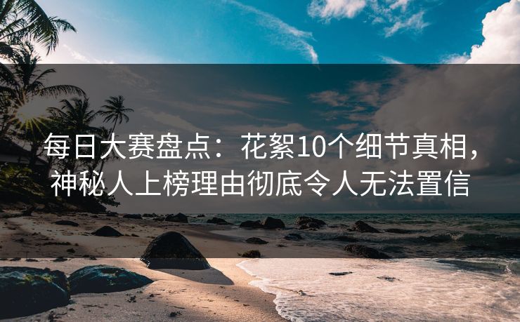 每日大赛盘点：花絮10个细节真相，神秘人上榜理由彻底令人无法置信