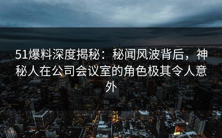 51爆料深度揭秘：秘闻风波背后，神秘人在公司会议室的角色极其令人意外  第1张
