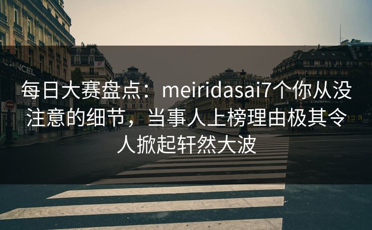 每日大赛盘点：meiridasai7个你从没注意的细节，当事人上榜理由极其令人掀起轩然大波