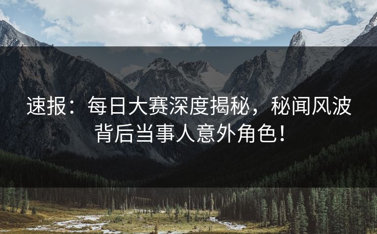 速报：每日大赛深度揭秘，秘闻风波背后当事人意外角色！