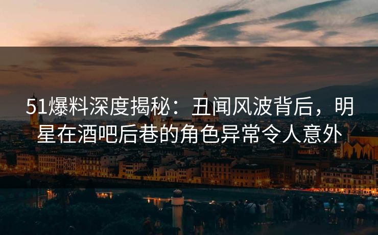 51爆料深度揭秘：丑闻风波背后，明星在酒吧后巷的角色异常令人意外  第1张