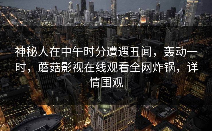 神秘人在中午时分遭遇丑闻,轰动一时,蘑菇影视在线观看全网炸锅,详情围观  第1张 神秘人在中午时分遭遇丑闻,轰动一时,蘑菇影视在线观看全网炸锅,详情围观  第1张