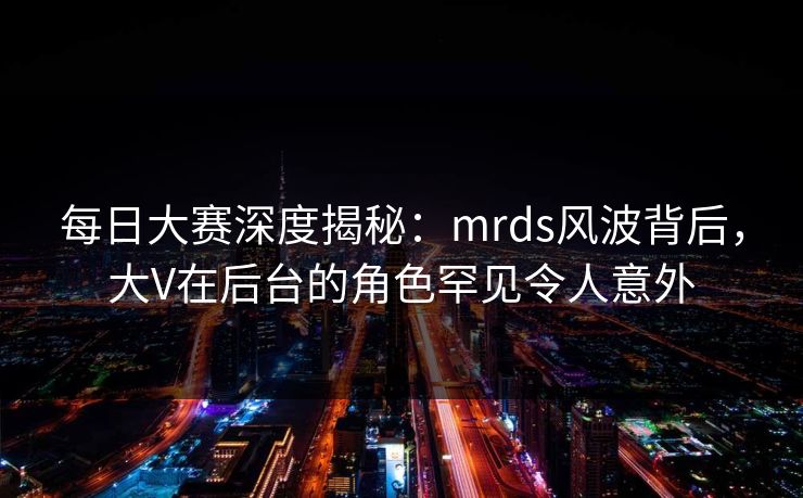 每日大赛深度揭秘：mrds风波背后，大V在后台的角色罕见令人意外