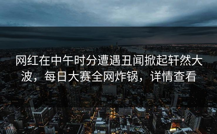 网红在中午时分遭遇丑闻掀起轩然大波，每日大赛全网炸锅，详情查看