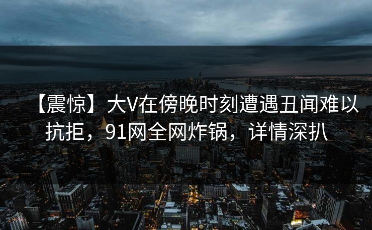 【震惊】大V在傍晚时刻遭遇丑闻难以抗拒,91网全网炸锅,详情深扒