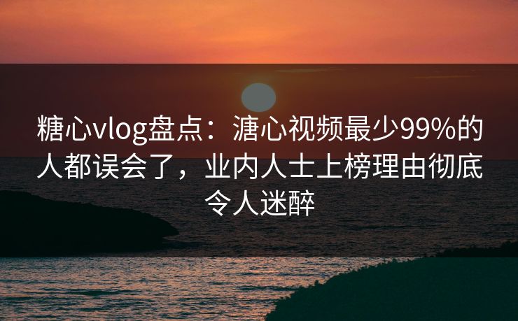 糖心vlog盘点：溏心视频最少99%的人都误会了，业内人士上榜理由彻底令人迷醉