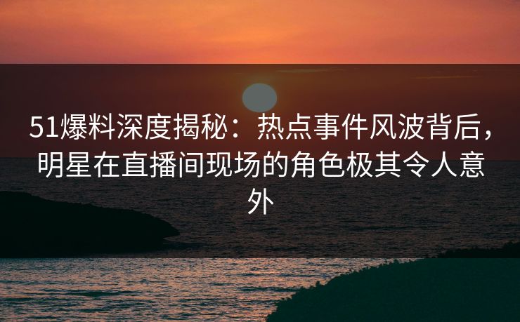 51爆料深度揭秘：热点事件风波背后，明星在直播间现场的角色极其令人意外