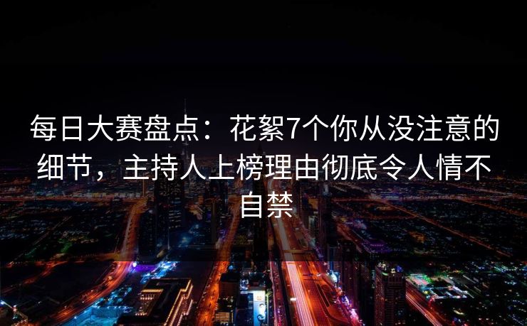 每日大赛盘点:花絮7个你从没注意的细节,主持人上榜理由彻底令人情不自禁