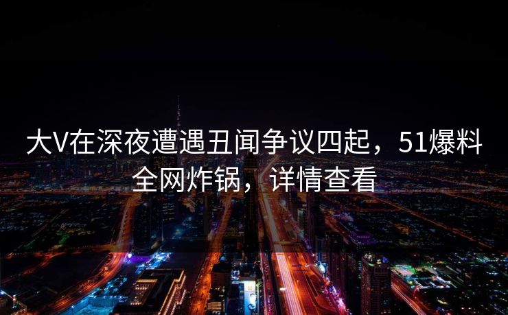 大V在深夜遭遇丑闻争议四起,51爆料全网炸锅,详情查看