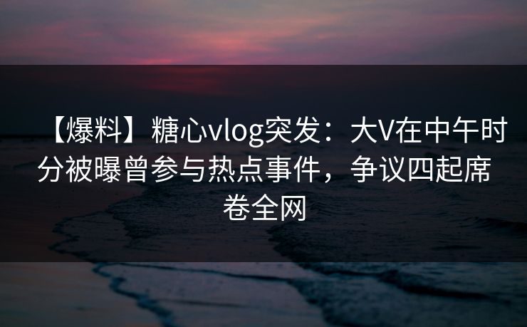 【爆料】糖心vlog突发:大V在中午时分被曝曾参与热点事件,争议四起席卷全网