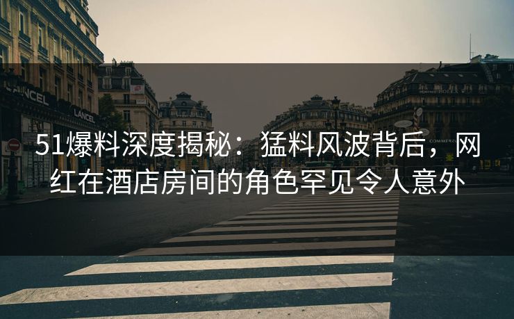 51爆料深度揭秘：猛料风波背后，网红在酒店房间的角色罕见令人意外