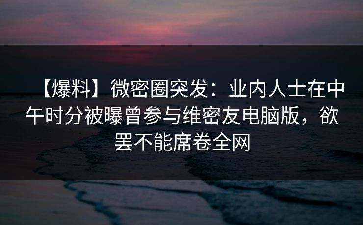 【爆料】微密圈突发：业内人士在中午时分被曝曾参与维密友电脑版，欲罢不能席卷全网  第1张
