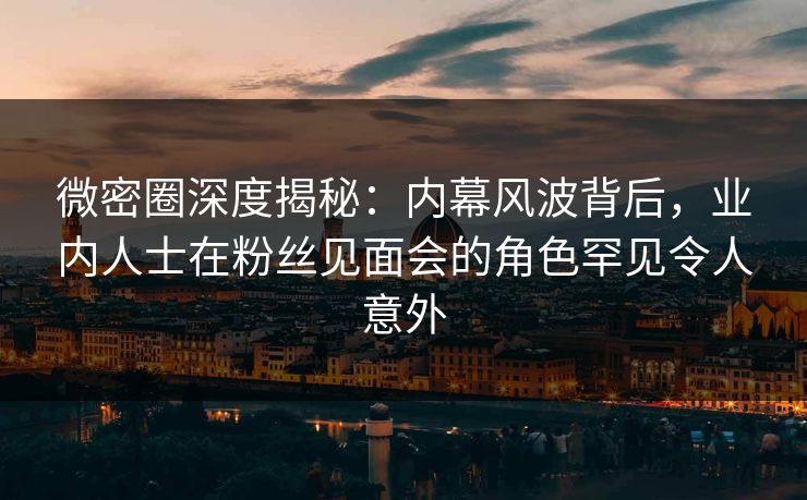 微密圈深度揭秘：内幕风波背后，业内人士在粉丝见面会的角色罕见令人意外