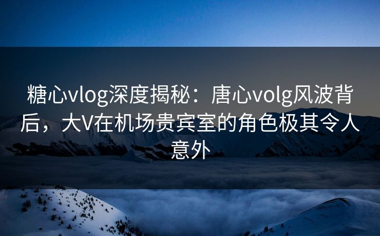 糖心vlog深度揭秘:唐心volg风波背后,大V在机场贵宾室的角色极其令人意外