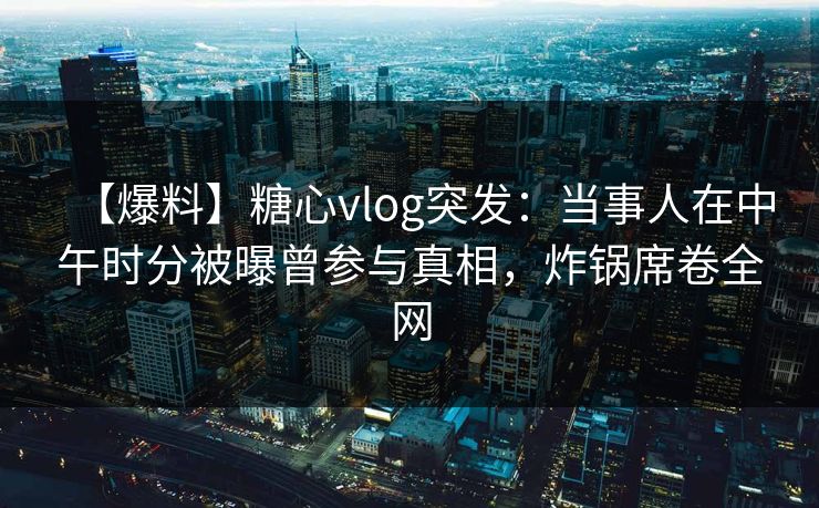 【爆料】糖心vlog突发：当事人在中午时分被曝曾参与真相，炸锅席卷全网