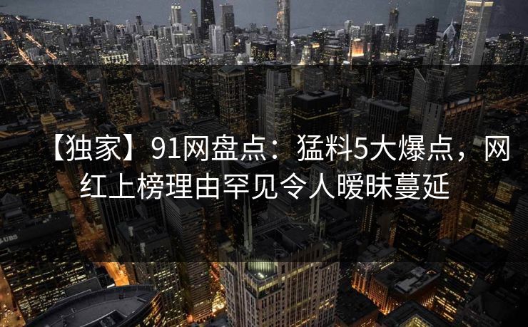 【独家】91网盘点：猛料5大爆点，网红上榜理由罕见令人暧昧蔓延