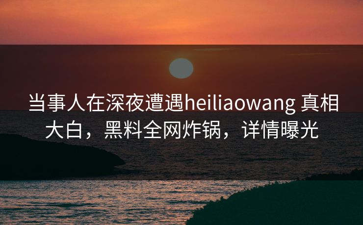 当事人在深夜遭遇heiliaowang 真相大白,黑料全网炸锅,详情曝光