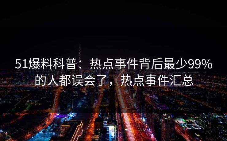 51爆料科普：热点事件背后最少99%的人都误会了，热点事件汇总