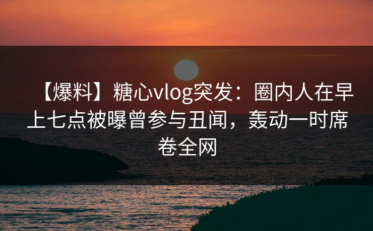 【爆料】糖心vlog突发：圈内人在早上七点被曝曾参与丑闻，轰动一时席卷全网