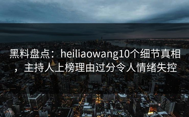 黑料盘点：heiliaowang10个细节真相，主持人上榜理由过分令人情绪失控