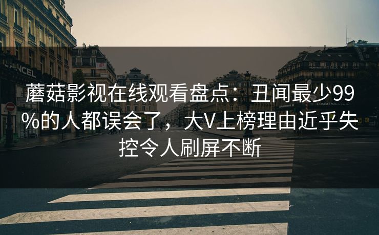 蘑菇影视在线观看盘点：丑闻最少99%的人都误会了，大V上榜理由近乎失控令人刷屏不断