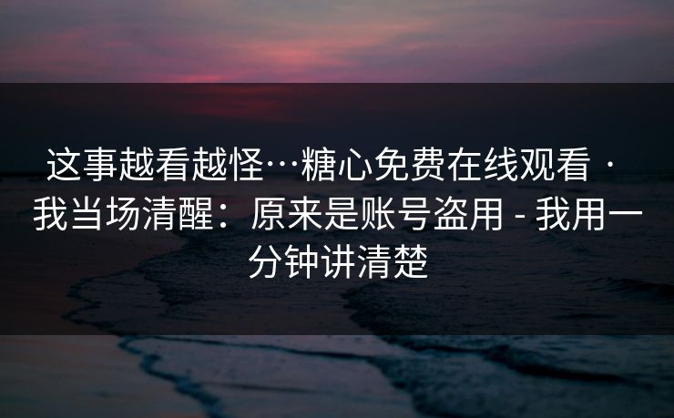 这事越看越怪…糖心免费在线观看 · 我当场清醒：原来是账号盗用 - 我用一分钟讲清楚