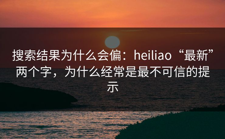搜索结果为什么会偏：heiliao“最新”两个字，为什么经常是最不可信的提示