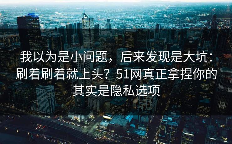 我以为是小问题,后来发现是大坑:刷着刷着就上头?51网真正拿捏你的其实是隐私选项