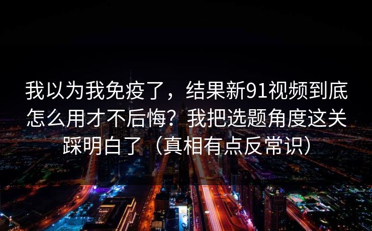 我以为我免疫了，结果新91视频到底怎么用才不后悔？我把选题角度这关踩明白了（真相有点反常识）
