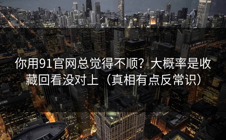 你用91官网总觉得不顺？大概率是收藏回看没对上（真相有点反常识）