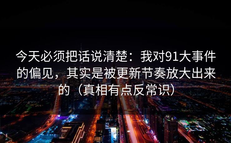 今天必须把话说清楚：我对91大事件的偏见，其实是被更新节奏放大出来的（真相有点反常识）