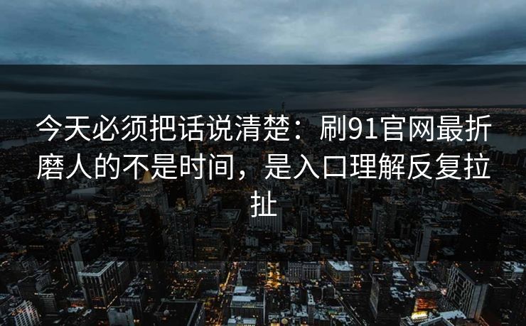 今天必须把话说清楚：刷91官网最折磨人的不是时间，是入口理解反复拉扯